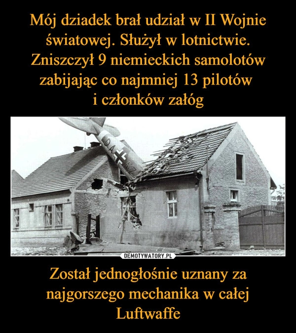 
    Mój dziadek brał udział w II Wojnie światowej. Służył w lotnictwie. Zniszczył 9 niemieckich samolotów zabijając co najmniej 13 pilotów 
i członków załóg Został jednogłośnie uznany za najgorszego mechanika w całej Luftwaffe