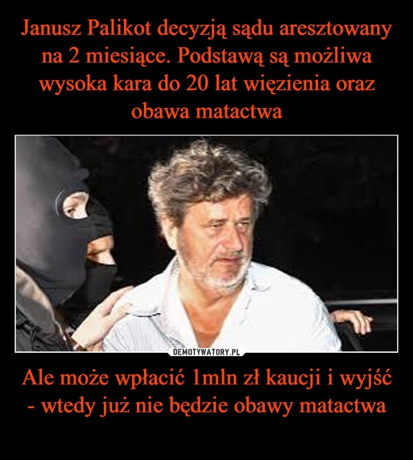 
    Janusz Palikot decyzją sądu aresztowany na 2 miesiące. Podstawą są możliwa wysoka kara do 20 lat więzienia oraz obawa matactwa Ale może wpłacić 1mln zł kaucji i wyjść - wtedy już nie będzie obawy matactwa 