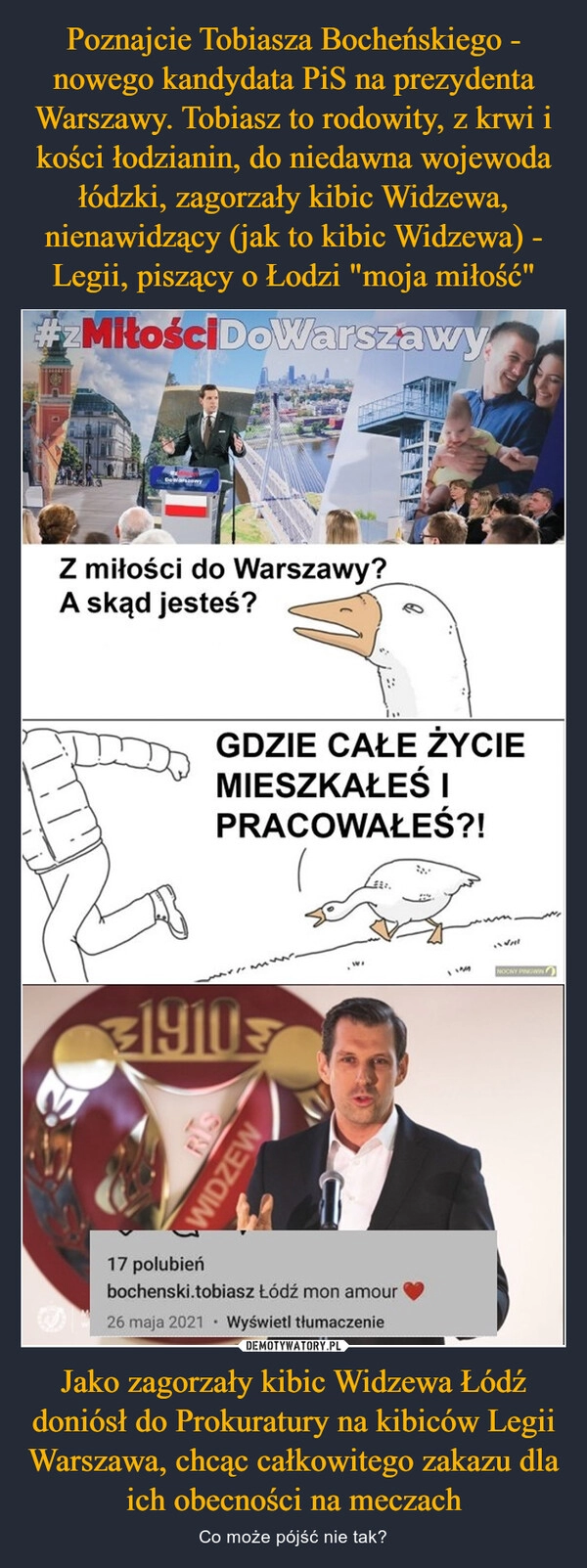 
    Poznajcie Tobiasza Bocheńskiego - nowego kandydata PiS na prezydenta Warszawy. Tobiasz to rodowity, z krwi i kości łodzianin, do niedawna wojewoda łódzki, zagorzały kibic Widzewa, nienawidzący (jak to kibic Widzewa) - Legii, piszący o Łodzi "moja miłość" Jako zagorzały kibic Widzewa Łódź doniósł do Prokuratury na kibiców Legii Warszawa, chcąc całkowitego zakazu dla ich obecności na meczach