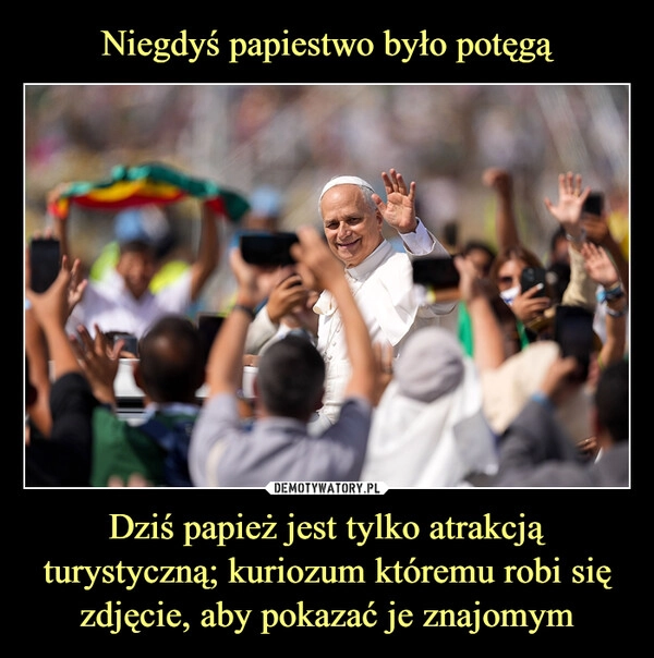 
    Niegdyś papiestwo było potęgą Dziś papież jest tylko atrakcją turystyczną; kuriozum któremu robi się zdjęcie, aby pokazać je znajomym