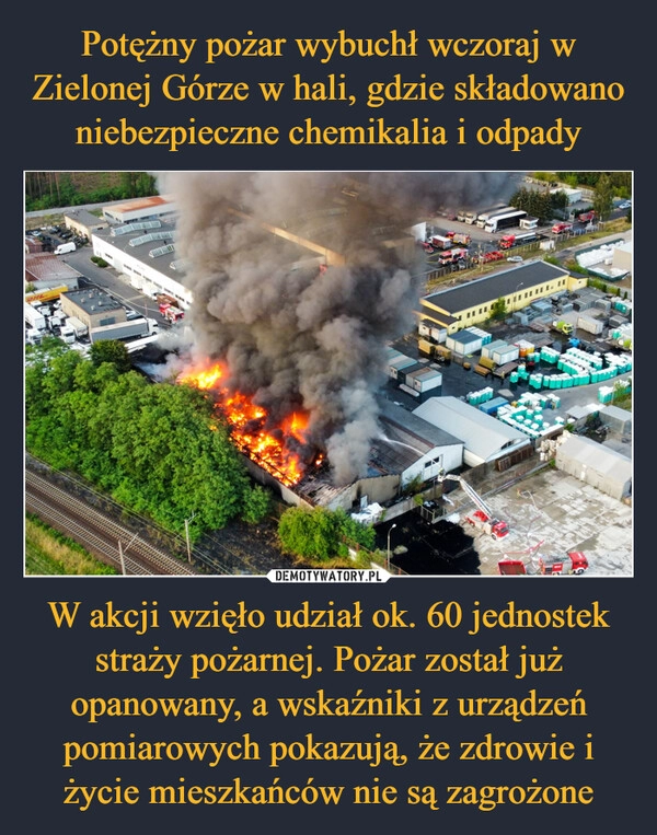 
    Potężny pożar wybuchł wczoraj w Zielonej Górze w hali, gdzie składowano niebezpieczne chemikalia i odpady W akcji wzięło udział ok. 60 jednostek straży pożarnej. Pożar został już opanowany, a wskaźniki z urządzeń pomiarowych pokazują, że zdrowie i życie mieszkańców nie są zagrożone