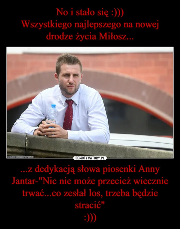 
    No i stało się :)))
Wszystkiego najlepszego na nowej drodze życia Miłosz... ...z dedykacją słowa piosenki Anny Jantar-"Nic nie może przecież wiecznie trwać...co zesłał los, trzeba będzie stracić"
:)))