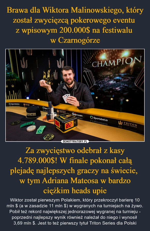 
    Brawa dla Wiktora Malinowskiego, który został zwycięzcą pokerowego eventu 
z wpisowym 200.000$ na festiwalu 
w Czarnogórze Za zwycięstwo odebrał z kasy 4.789.000$! W finale pokonał całą plejadę najlepszych graczy na świecie, 
w tym Adriana Mateosa w bardzo ciężkim heads upie