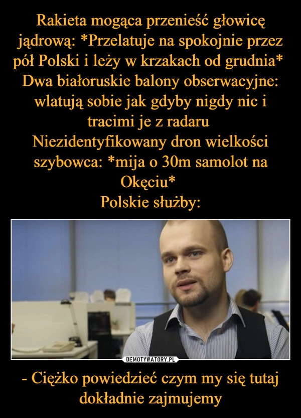 
    Rakieta mogąca przenieść głowicę jądrową: *Przelatuje na spokojnie przez pół Polski i leży w krzakach od grudnia* 
Dwa białoruskie balony obserwacyjne: wlatują sobie jak gdyby nigdy nic i tracimi je z radaru 
Niezidentyfikowany dron wielkości szybowca: *mija o 30m samolot na Okęciu* 
Polskie służby: - Ciężko powiedzieć czym my się tutaj dokładnie zajmujemy