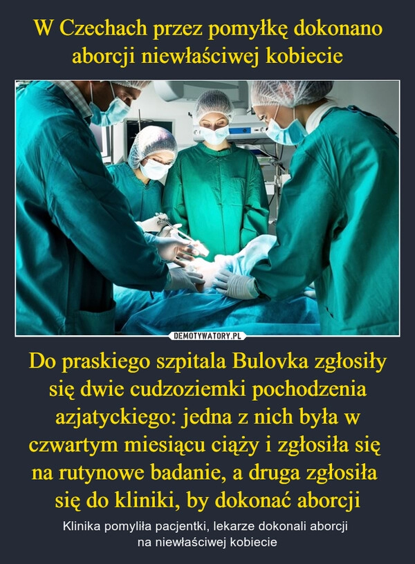 
    W Czechach przez pomyłkę dokonano aborcji niewłaściwej kobiecie Do praskiego szpitala Bulovka zgłosiły się dwie cudzoziemki pochodzenia azjatyckiego: jedna z nich była w czwartym miesiącu ciąży i zgłosiła się 
na rutynowe badanie, a druga zgłosiła 
się do kliniki, by dokonać aborcji