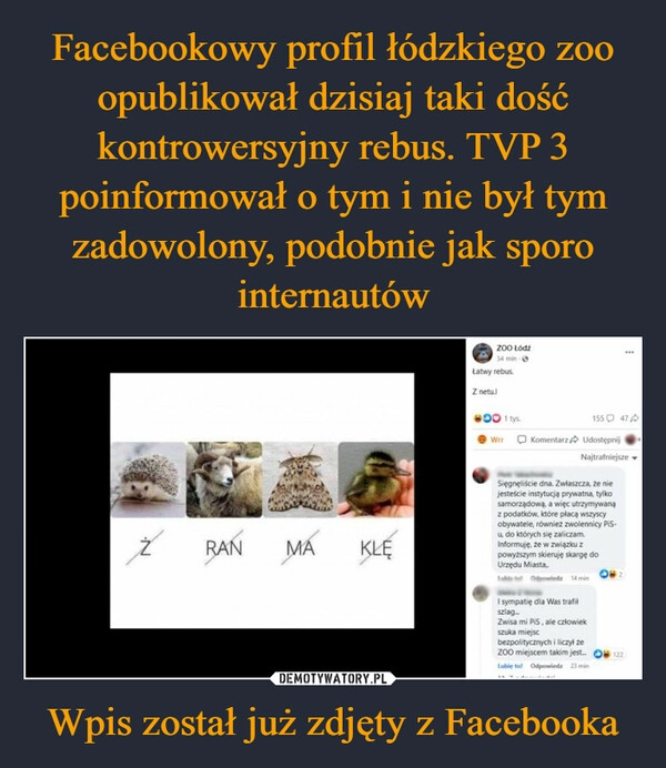 
    Facebookowy profil łódzkiego zoo opublikował dzisiaj taki dość kontrowersyjny rebus. TVP 3 poinformował o tym i nie był tym zadowolony, podobnie jak sporo internautów Wpis został już zdjęty z Facebooka