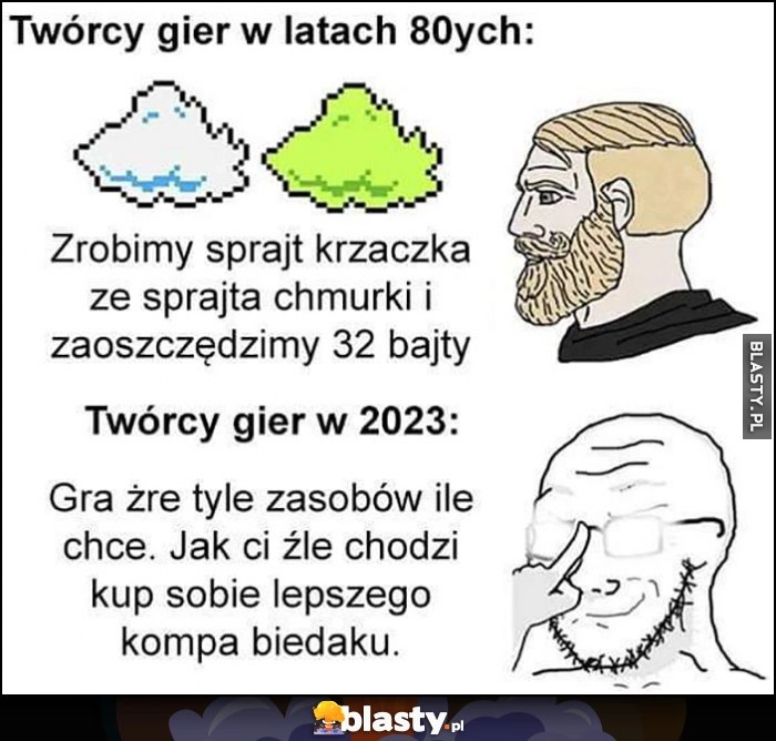 
    Twórcy gier w latach 80-tych: zrobimy krzaczek z chmurki i zaoszczędzimy 32 bajty vs w 2023: gra żre tyle zasobó ile chce, jak ci źle chodzi kup sobie lepszego kompa biedaku