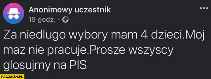 
    Za niedługo wybory mam 4 dzieci mój mąż nie pracuje proszę wszyscy głosujmy na PiS