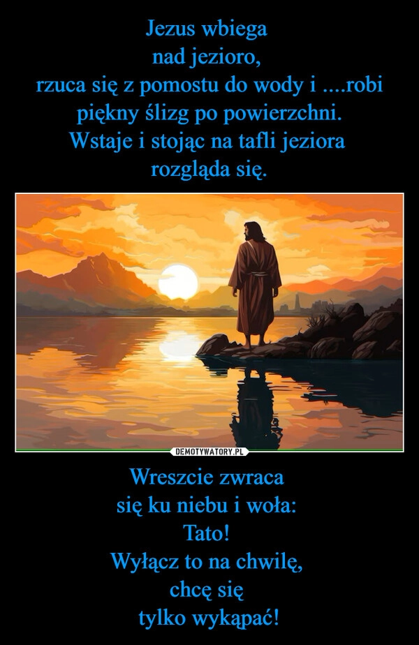 
    Jezus wbiega 
nad jezioro, 
rzuca się z pomostu do wody i ....robi piękny ślizg po powierzchni.
Wstaje i stojąc na tafli jeziora 
rozgląda się. Wreszcie zwraca 
się ku niebu i woła: 
Tato! 
Wyłącz to na chwilę, 
chcę się 
tylko wykąpać!