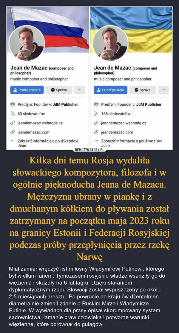 
    Kilka dni temu Rosja wydaliła słowackiego kompozytora, filozofa i w ogólnie pięknoducha Jeana de Mazaca. Mężczyzna ubrany w piankę i z dmuchanym kółkiem do pływania został zatrzymany na początku maja 2023 roku na granicy Estonii i Federacji Rosyjskiej podczas próby przepłynięcia przez rzekę Narwę