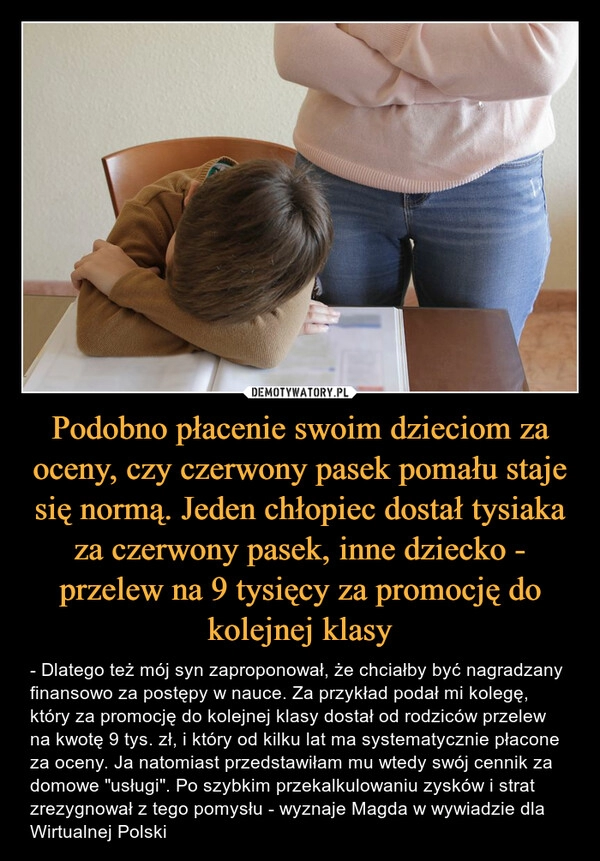 
    Podobno płacenie swoim dzieciom za oceny, czy czerwony pasek pomału staje się normą. Jeden chłopiec dostał tysiaka za czerwony pasek, inne dziecko - przelew na 9 tysięcy za promocję do kolejnej klasy