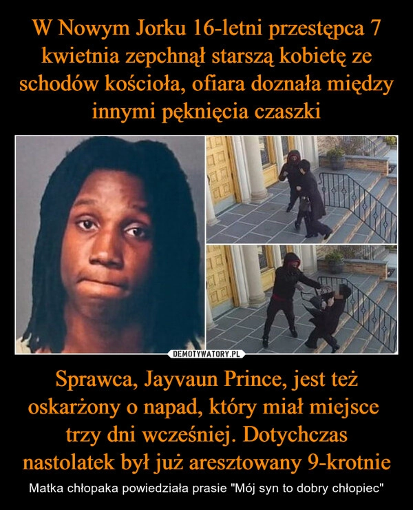 
    W Nowym Jorku 16-letni przestępca 7 kwietnia zepchnął starszą kobietę ze schodów kościoła, ofiara doznała między innymi pęknięcia czaszki Sprawca, Jayvaun Prince, jest też oskarżony o napad, który miał miejsce  trzy dni wcześniej. Dotychczas nastolatek był już aresztowany 9-krotnie