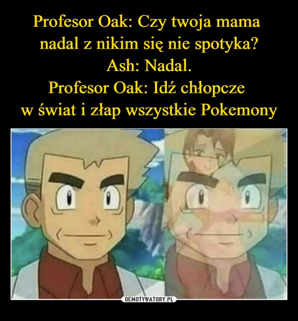 
    
Profesor Oak: Czy twoja mama
nadal z nikim się nie spotyka?
Ash: Nadal.
Profesor Oak: Idź chłopcze
w świat i złap wszystkie Pokemony 