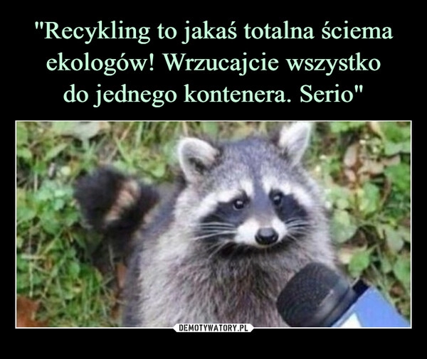 
    ''Recykling to jakaś totalna ściema ekologów! Wrzucajcie wszystko
do jednego kontenera. Serio"