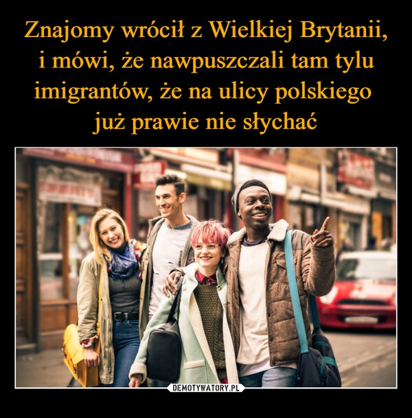 
    Znajomy wrócił z Wielkiej Brytanii, i mówi, że nawpuszczali tam tylu imigrantów, że na ulicy polskiego 
już prawie nie słychać