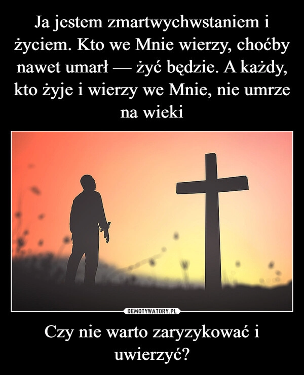 
    Ja jestem zmartwychwstaniem i życiem. Kto we Mnie wierzy, choćby nawet umarł — żyć będzie. A każdy, kto żyje i wierzy we Mnie, nie umrze na wieki Czy nie warto zaryzykować i uwierzyć?