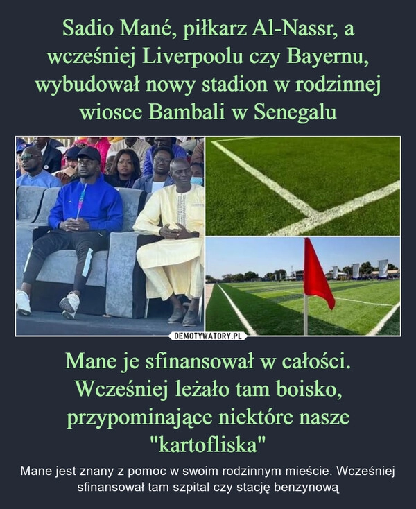 
    Sadio Mané, piłkarz Al-Nassr, a wcześniej Liverpoolu czy Bayernu, wybudował nowy stadion w rodzinnej wiosce Bambali w Senegalu Mane je sfinansował w całości. Wcześniej leżało tam boisko, przypominające niektóre nasze "kartofliska"