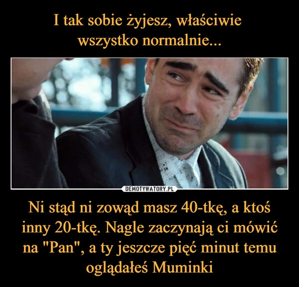 
    I tak sobie żyjesz, właściwie 
wszystko normalnie... Ni stąd ni zowąd masz 40-tkę, a ktoś inny 20-tkę. Nagle zaczynają ci mówić na "Pan", a ty jeszcze pięć minut temu oglądałeś Muminki