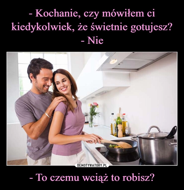 
    - Kochanie, czy mówiłem ci kiedykolwiek, że świetnie gotujesz?
- Nie - To czemu wciąż to robisz?