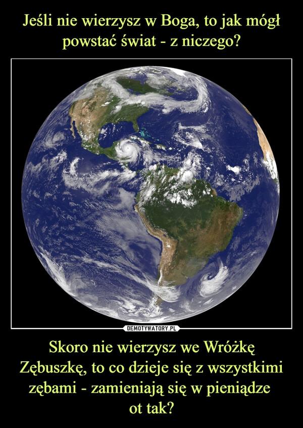 
    Jeśli nie wierzysz w Boga, to jak mógł powstać świat - z niczego? Skoro nie wierzysz we Wróżkę Zębuszkę, to co dzieje się z wszystkimi zębami - zamieniają się w pieniądze 
ot tak?