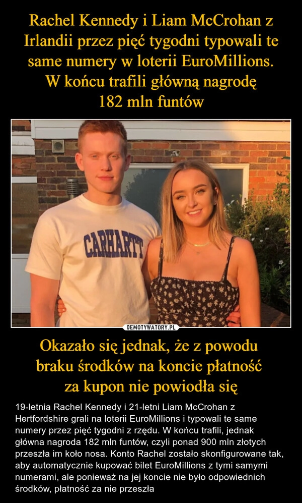 
    Rachel Kennedy i Liam McCrohan z Irlandii przez pięć tygodni typowali te same numery w loterii EuroMillions.
 W końcu trafili główną nagrodę 
182 mln funtów Okazało się jednak, że z powodu 
braku środków na koncie płatność 
za kupon nie powiodła się