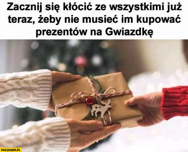 
    Zacznij się kłócić ze wszystkimi już teraz żeby nie musieć im kupować prezentów na gwiazdkę