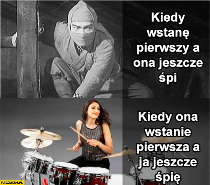 
    Kiedy wstanę pierwszy a ona jeszcze śpi – jak ninja, kiedy ona wstanie pierwsza a ja jeszcze śpię – gra na perkusji