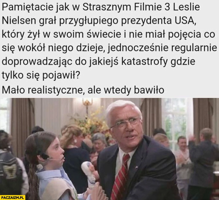 
    W strasznym filmie Leslie Nielsen grał przygłupiego prezydenta USA który żył w swoim świecie, nie miał pojęcia co się wokół niego dzieje, mało realistyczne ale wtedy bawiło