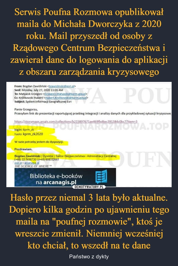 
    Serwis Poufna Rozmowa opublikował maila do Michała Dworczyka z 2020 roku. Mail przyszedł od osoby z Rządowego Centrum Bezpieczeństwa i zawierał dane do logowania do aplikacji z obszaru zarządzania kryzysowego Hasło przez niemal 3 lata było aktualne. Dopiero kilka godzin po ujawnieniu tego maila na "poufnej rozmowie", ktoś je wreszcie zmienił. Niemniej wcześniej kto chciał, to wszedł na te dane