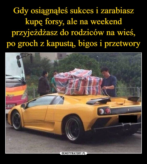 
    Gdy osiągnąłeś sukces i zarabiasz kupę forsy, ale na weekend przyjeżdżasz do rodziców na wieś, po groch z kapustą, bigos i przetwory