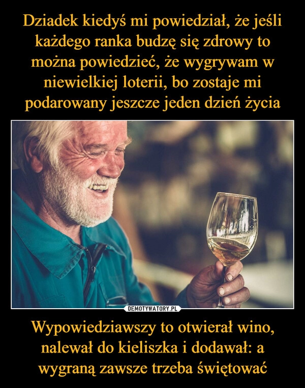 
    Dziadek kiedyś mi powiedział, że jeśli każdego ranka budzę się zdrowy to można powiedzieć, że wygrywam w niewielkiej loterii, bo zostaje mi podarowany jeszcze jeden dzień życia Wypowiedziawszy to otwierał wino, nalewał do kieliszka i dodawał: a wygraną zawsze trzeba świętować