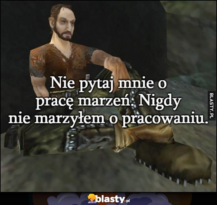 
    Nie pytaj mnie o pracę marzeń, nigdy nie marzyłem o pracowaniu