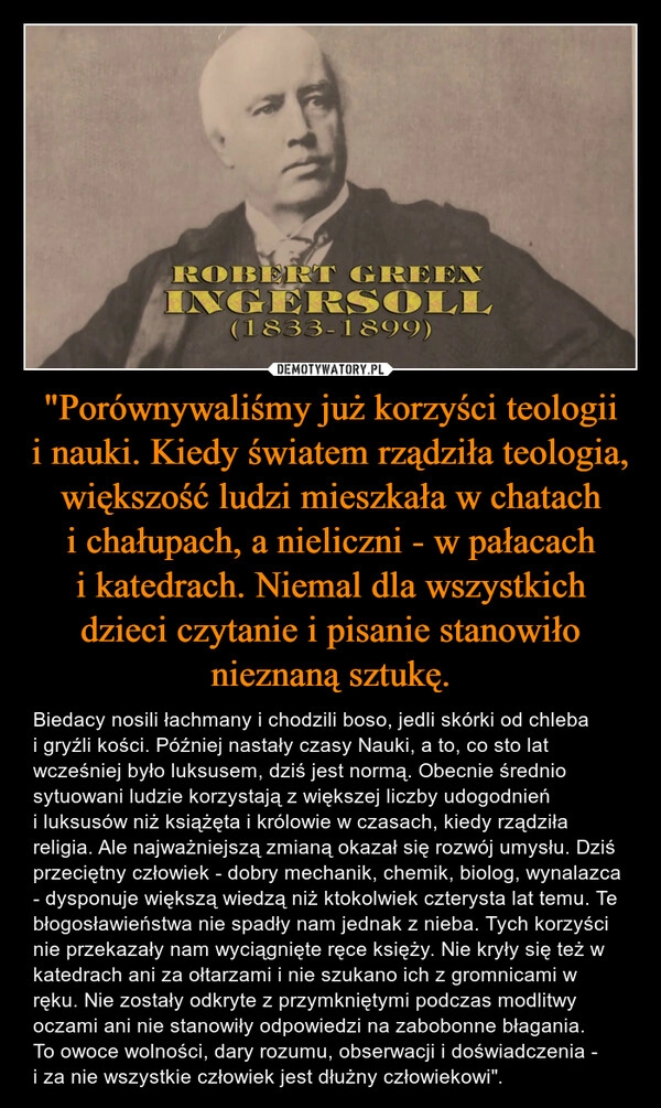 
    "Porównywaliśmy już korzyści teologii i nauki. Kiedy światem rządziła teologia, większość ludzi mieszkała w chatach i chałupach, a nieliczni - w pałacach i katedrach. Niemal dla wszystkich dzieci czytanie i pisanie stanowiło nieznaną sztukę.