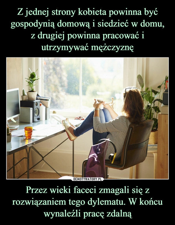 
    Z jednej strony kobieta powinna być gospodynią domową i siedzieć w domu, z drugiej powinna pracować i utrzymywać mężczyznę Przez wieki faceci zmagali się z rozwiązaniem tego dylematu. W końcu wynaleźli pracę zdalną