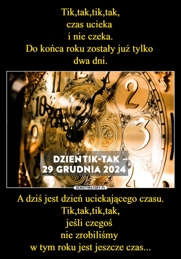 
    Tik,tak,tik,tak,
czas ucieka 
i nie czeka.
Do końca roku zostały już tylko 
dwa dni. A dziś jest dzień uciekającego czasu.
Tik,tak,tik,tak,
jeśli czegoś 
nie zrobiliśmy 
w tym roku jest jeszcze czas...