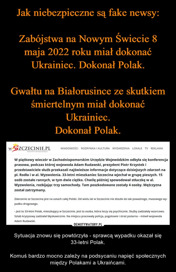 
    Jak niebezpieczne są fake newsy:

Zabójstwa na Nowym Świecie 8 maja 2022 roku miał dokonać Ukrainiec. Dokonał Polak.

Gwałtu na Białorusince ze skutkiem śmiertelnym miał dokonać Ukrainiec.
Dokonał Polak.