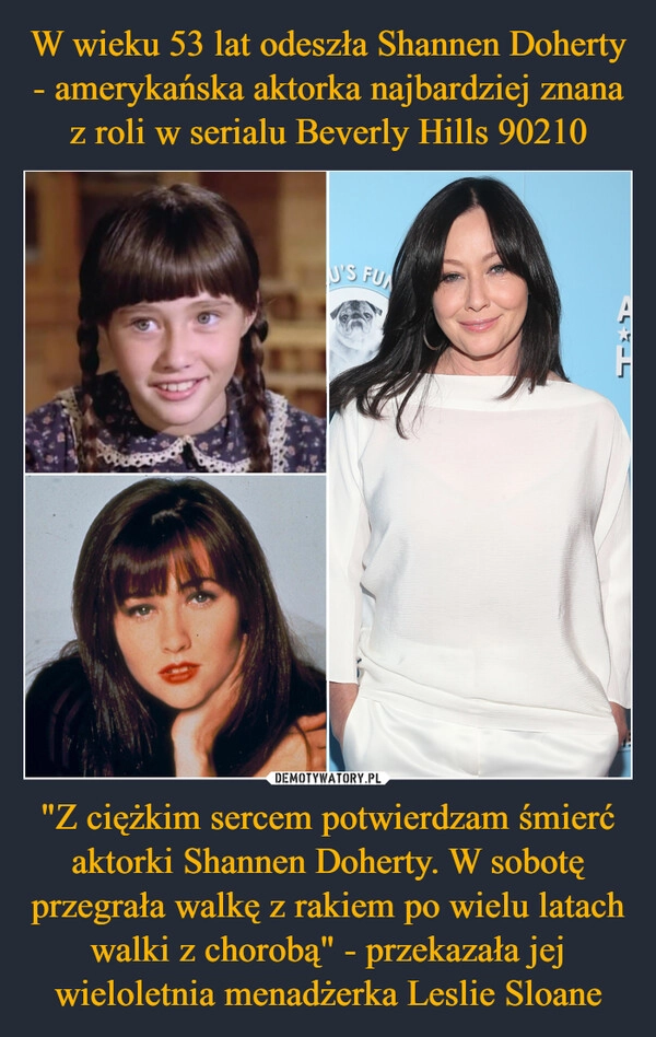 
    W wieku 53 lat odeszła Shannen Doherty - amerykańska aktorka najbardziej znana z roli w serialu Beverly Hills 90210 "Z ciężkim sercem potwierdzam śmierć aktorki Shannen Doherty. W sobotę przegrała walkę z rakiem po wielu latach walki z chorobą" - przekazała jej wieloletnia menadżerka Leslie Sloane