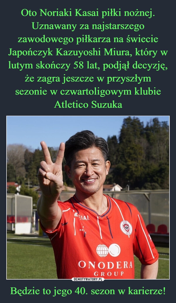 
    Oto Noriaki Kasai piłki nożnej. Uznawany za najstarszego zawodowego piłkarza na świecie Japończyk Kazuyoshi Miura, który w lutym skończy 58 lat, podjął decyzję, że zagra jeszcze w przyszłym sezonie w czwartoligowym klubie Atletico Suzuka Będzie to jego 40. sezon w karierze!