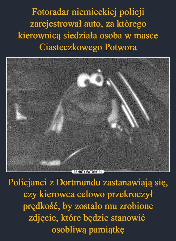 
    Fotoradar niemieckiej policji zarejestrował auto, za którego kierownicą siedziała osoba w masce Ciasteczkowego Potwora Policjanci z Dortmundu zastanawiają się, czy kierowca celowo przekroczył prędkość, by zostało mu zrobione zdjęcie, które będzie stanowić 
osobliwą pamiątkę