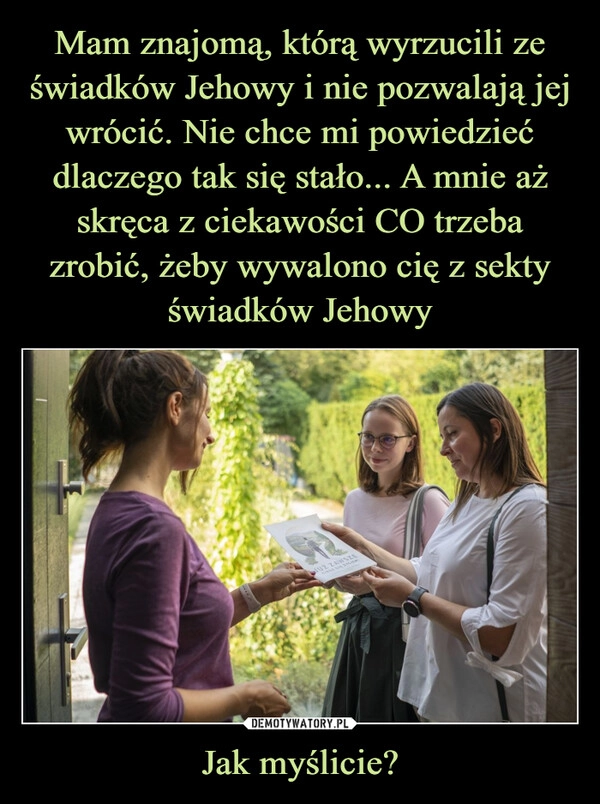 
    Mam znajomą, którą wyrzucili ze świadków Jehowy i nie pozwalają jej wrócić. Nie chce mi powiedzieć dlaczego tak się stało... A mnie aż skręca z ciekawości CO trzeba zrobić, żeby wywalono cię z sekty świadków Jehowy Jak myślicie?