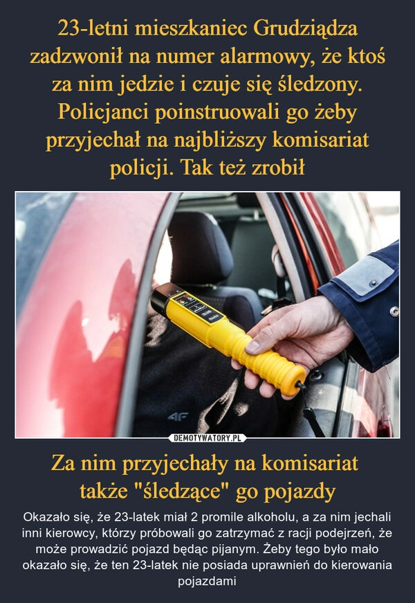 
    23-letni mieszkaniec Grudziądza zadzwonił na numer alarmowy, że ktoś za nim jedzie i czuje się śledzony. Policjanci poinstruowali go żeby przyjechał na najbliższy komisariat policji. Tak też zrobił Za nim przyjechały na komisariat
także "śledzące" go pojazdy 