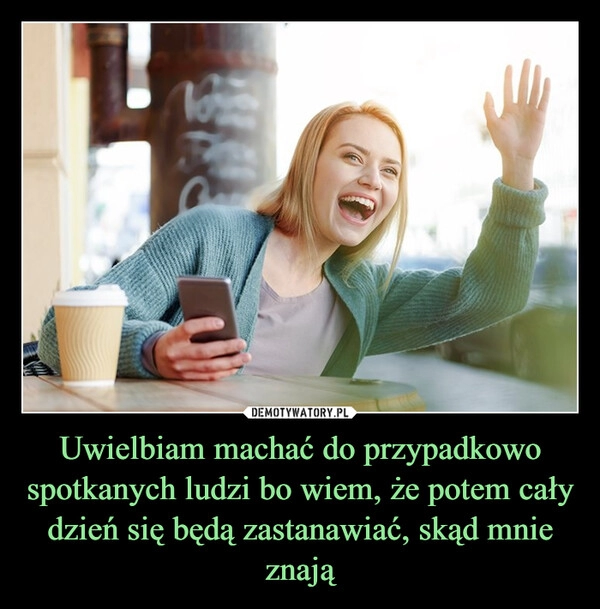 
    Uwielbiam machać do przypadkowo spotkanych ludzi bo wiem, że potem cały dzień się będą zastanawiać, skąd mnie znają