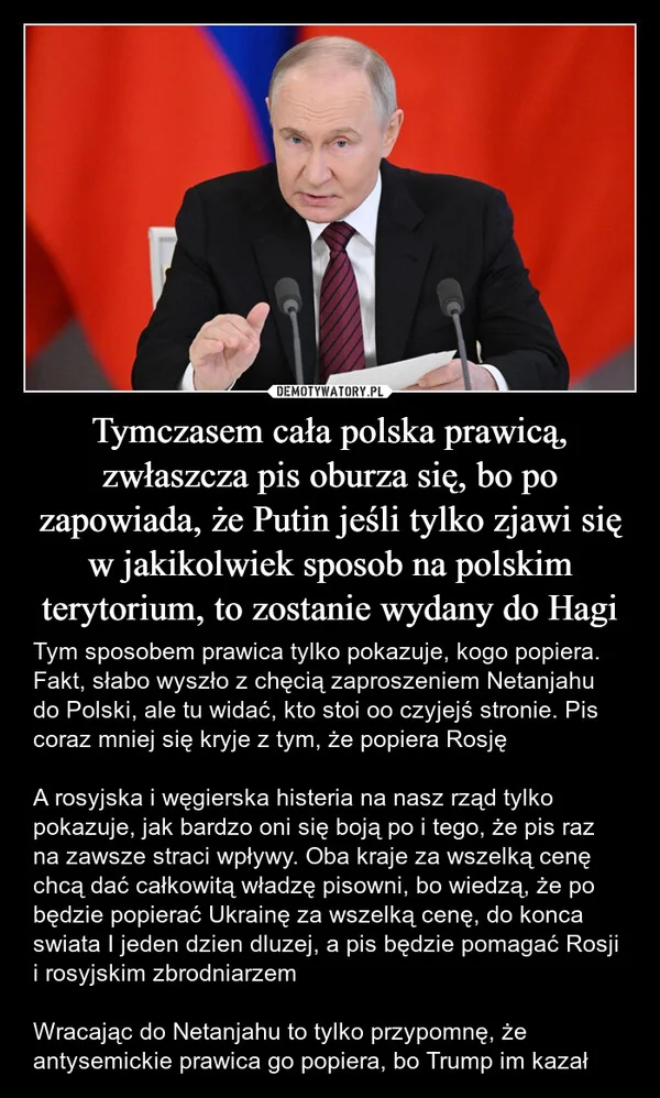 
    Tymczasem cała polska prawicą, zwłaszcza pis oburza się, bo po zapowiada, że Putin jeśli tylko zjawi się w jakikolwiek sposob na polskim terytorium, to zostanie wydany do Hagi