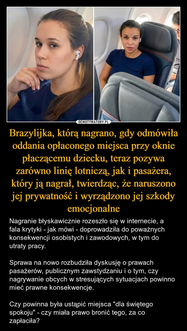 
    Brazylijka, którą nagrano, gdy odmówiła oddania opłaconego miejsca przy oknie płaczącemu dziecku, teraz pozywa zarówno linię lotniczą, jak i pasażera, który ją nagrał, twierdząc, że naruszono jej prywatność i wyrządzono jej szkody emocjonalne