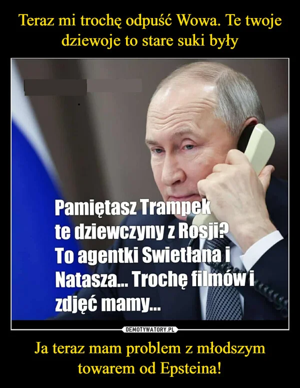 
    Teraz mi trochę odpuść Wowa. Te twoje dziewoje to stare suki były Ja teraz mam problem z młodszym towarem od Epsteina!