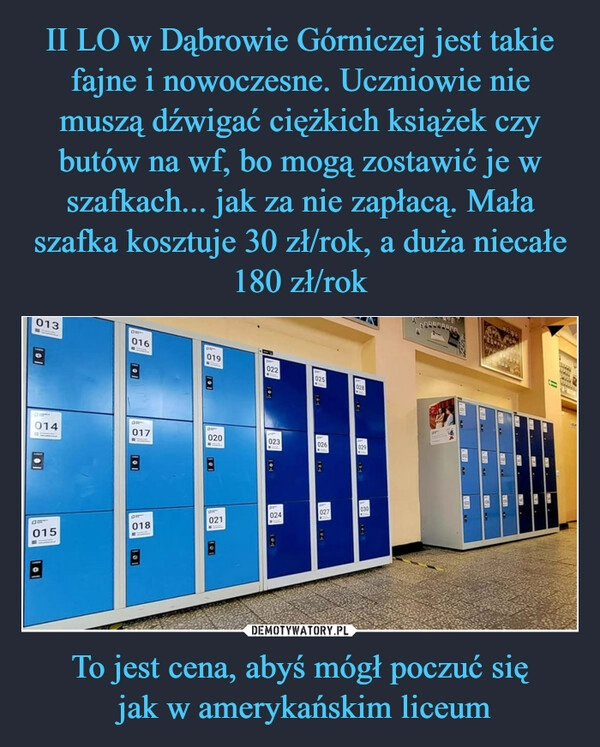 
    II LO w Dąbrowie Górniczej jest takie fajne i nowoczesne. Uczniowie nie muszą dźwigać ciężkich książek czy butów na wf, bo mogą zostawić je w szafkach... jak za nie zapłacą. Mała szafka kosztuje 30 zł/rok, a duża niecałe 180 zł/rok To jest cena, abyś mógł poczuć się
 jak w amerykańskim liceum