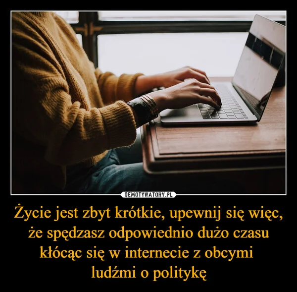 
    Życie jest zbyt krótkie, upewnij się więc, że spędzasz odpowiednio dużo czasu kłócąc się w internecie z obcymi ludźmi o politykę