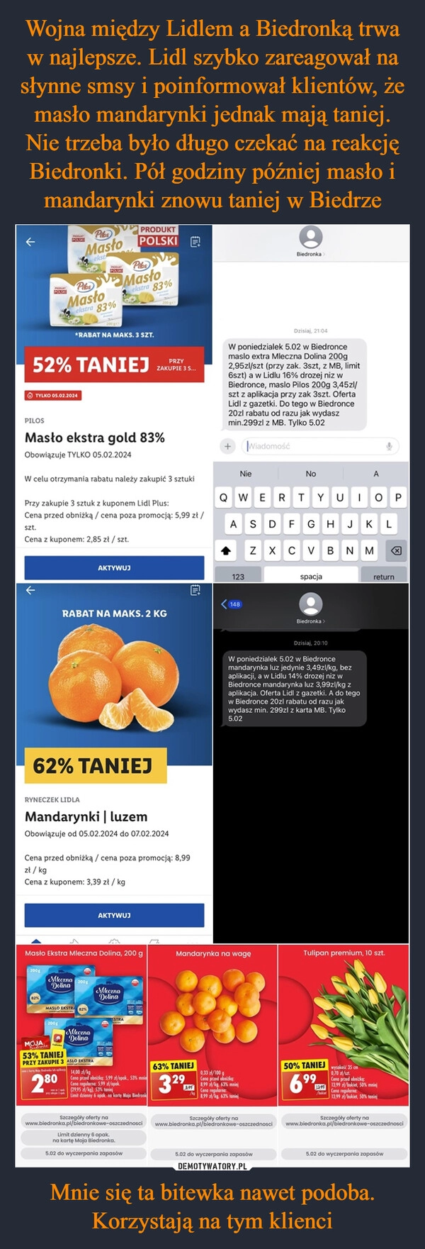 
    Wojna między Lidlem a Biedronką trwa w najlepsze. Lidl szybko zareagował na słynne smsy i poinformował klientów, że masło mandarynki jednak mają taniej. Nie trzeba było długo czekać na reakcję Biedronki. Pół godziny później masło i mandarynki znowu taniej w Biedrze Mnie się ta bitewka nawet podoba. Korzystają na tym klienci