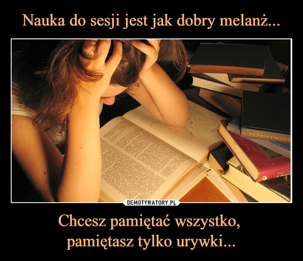 
    
Nauka do sesji jest jak dobry melanż... Chcesz pamiętać wszystko,
pamiętasz tylko urywki... 