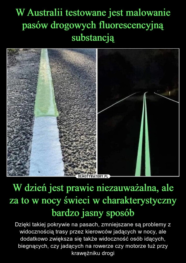 
    W Australii testowane jest malowanie pasów drogowych fluorescencyjną substancją W dzień jest prawie niezauważalna, ale za to w nocy świeci w charakterystyczny bardzo jasny sposób